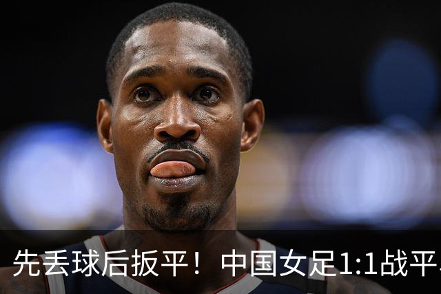 先丢球后扳平！中国女足1:1战平乌兹别克斯坦